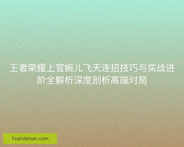 王者荣耀上官婉儿飞天连招技巧与实战进阶全解析深度剖析高端对局