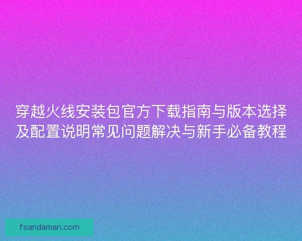 穿越火线安装包官方下载指南与版本选择及配置说明常见问题解决与新手必备教程